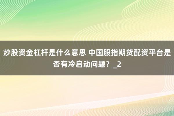 炒股资金杠杆是什么意思 中国股指期货配资平台是否有冷启动问题？_2