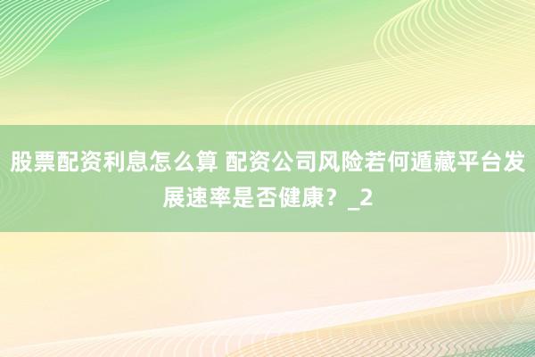 股票配资利息怎么算 配资公司风险若何遁藏平台发展速率是否健康？_2