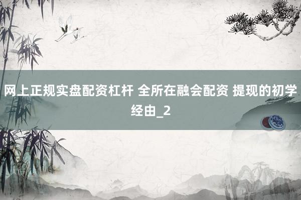 网上正规实盘配资杠杆 全所在融会配资 提现的初学经由_2