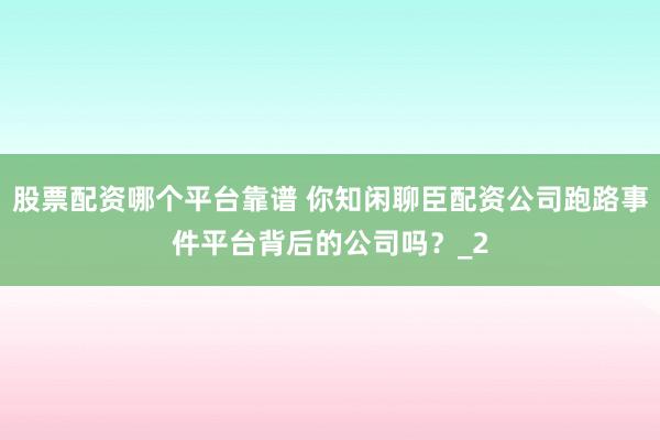股票配资哪个平台靠谱 你知闲聊臣配资公司跑路事件平台背后的公司吗？_2