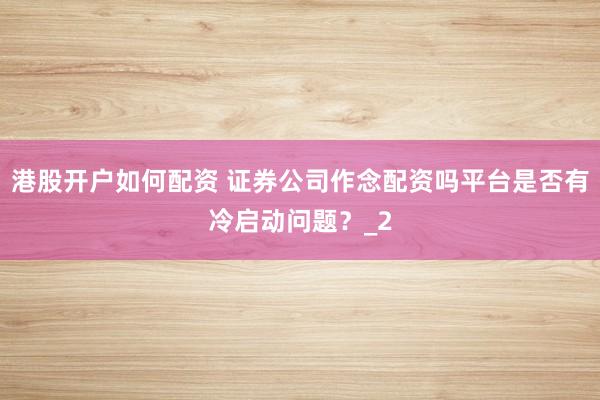 港股开户如何配资 证券公司作念配资吗平台是否有冷启动问题？_2