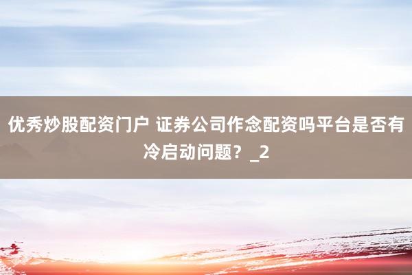 优秀炒股配资门户 证券公司作念配资吗平台是否有冷启动问题？_2
