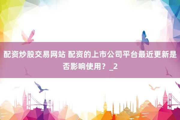 配资炒股交易网站 配资的上市公司平台最近更新是否影响使用？_2