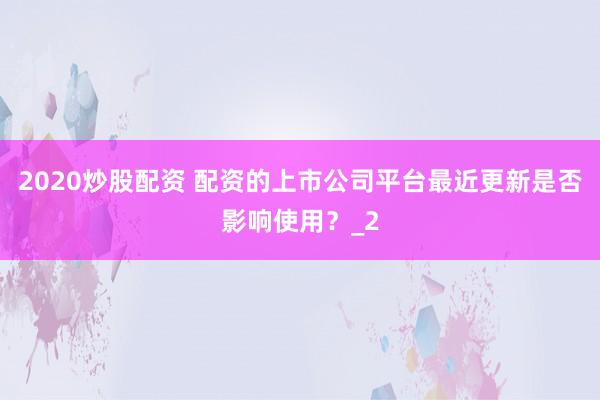 2020炒股配资 配资的上市公司平台最近更新是否影响使用？_2