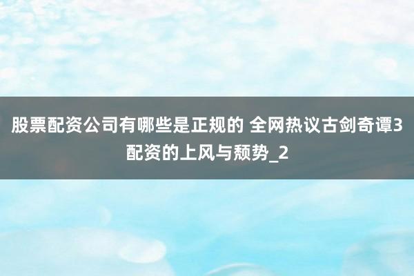 股票配资公司有哪些是正规的 全网热议古剑奇谭3配资的上风与颓势_2
