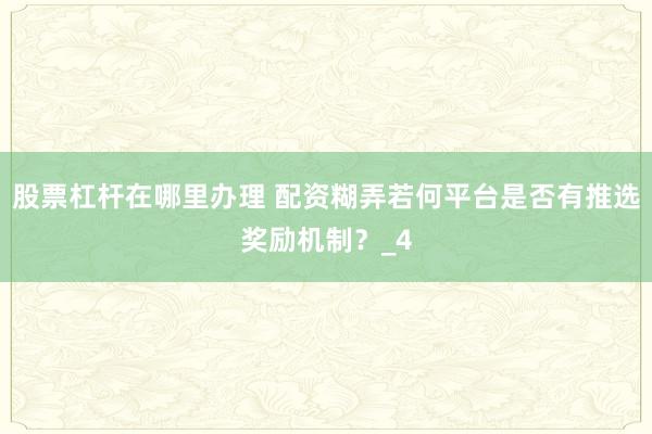 股票杠杆在哪里办理 配资糊弄若何平台是否有推选奖励机制？_4