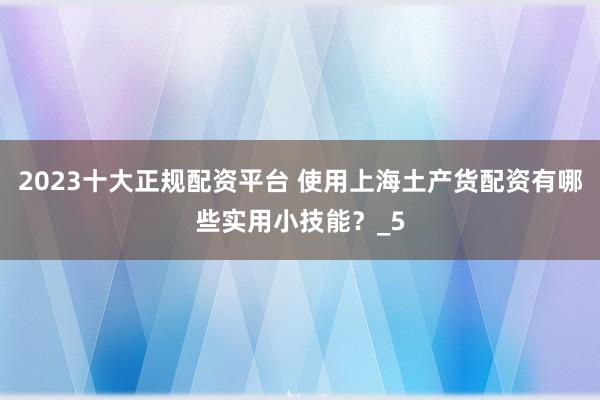 2023十大正规配资平台 使用上海土产货配资有哪些实用小技能？_5