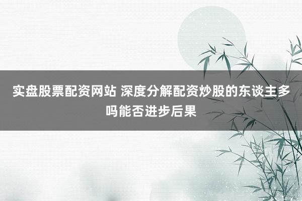实盘股票配资网站 深度分解配资炒股的东谈主多吗能否进步后果