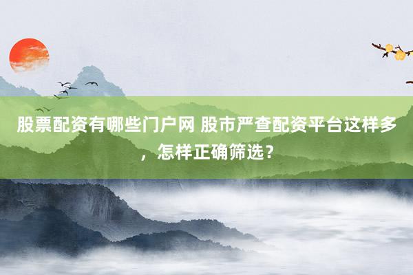 股票配资有哪些门户网 股市严查配资平台这样多，怎样正确筛选？