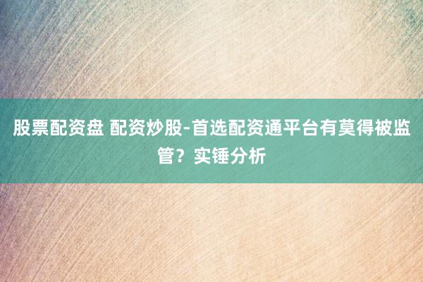 股票配资盘 配资炒股-首选配资通平台有莫得被监管？实锤分析