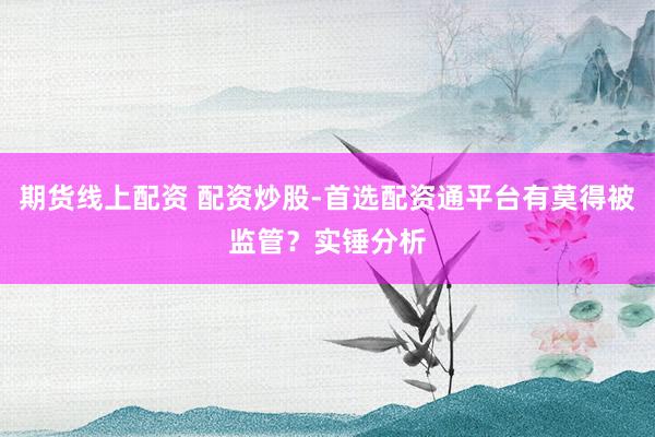 期货线上配资 配资炒股-首选配资通平台有莫得被监管？实锤分析