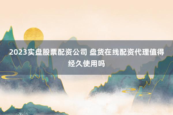 2023实盘股票配资公司 盘货在线配资代理值得经久使用吗