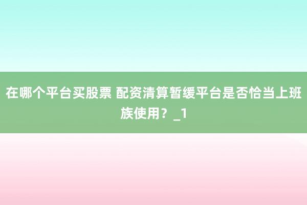 在哪个平台买股票 配资清算暂缓平台是否恰当上班族使用？_1