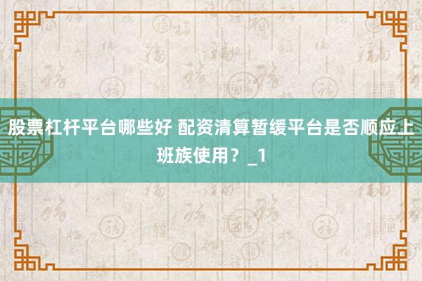 股票杠杆平台哪些好 配资清算暂缓平台是否顺应上班族使用？_1