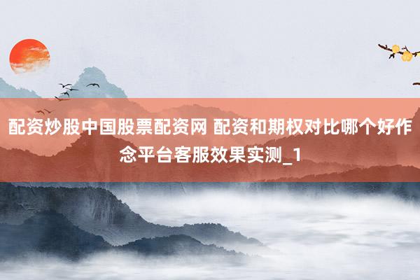 配资炒股中国股票配资网 配资和期权对比哪个好作念平台客服效果实测_1