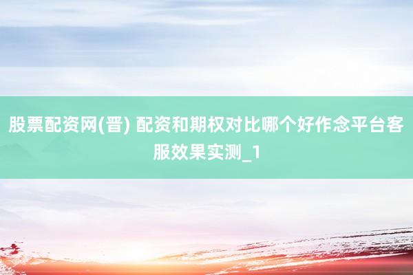 股票配资网(晋) 配资和期权对比哪个好作念平台客服效果实测_1
