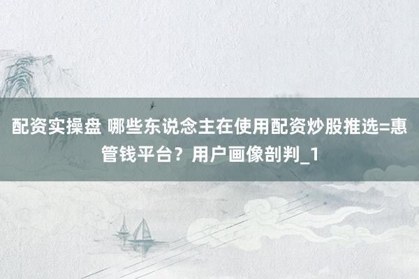 配资实操盘 哪些东说念主在使用配资炒股推选=惠管钱平台？用户画像剖判_1