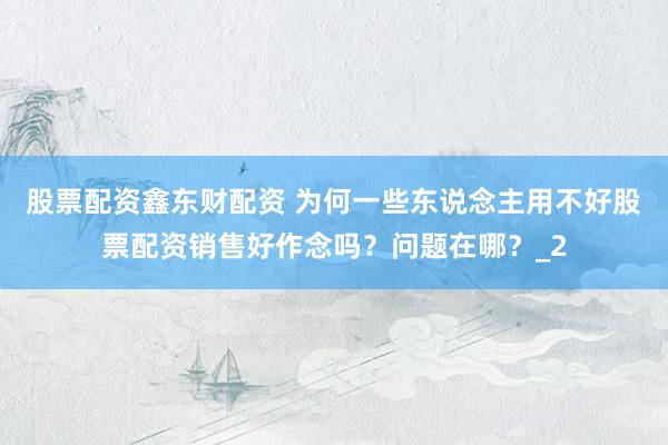 股票配资鑫东财配资 为何一些东说念主用不好股票配资销售好作念吗？问题在哪？_2