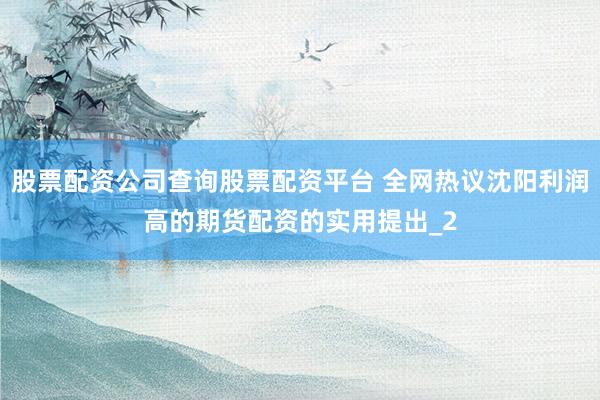 股票配资公司查询股票配资平台 全网热议沈阳利润高的期货配资的实用提出_2