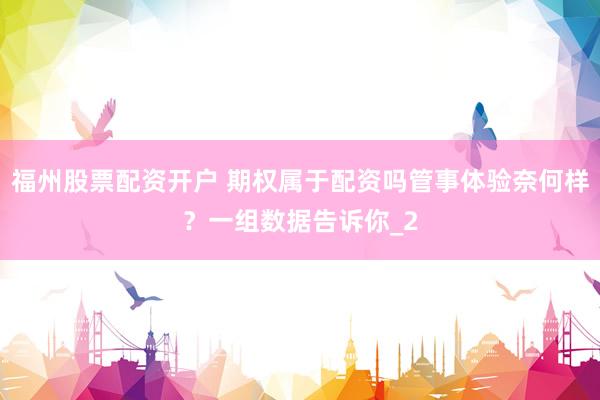 福州股票配资开户 期权属于配资吗管事体验奈何样？一组数据告诉你_2