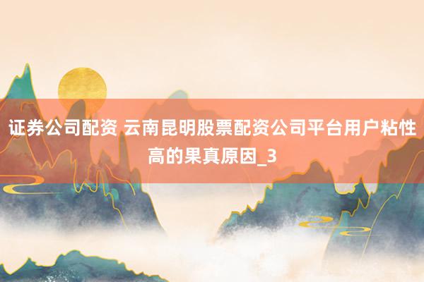 证券公司配资 云南昆明股票配资公司平台用户粘性高的果真原因_3