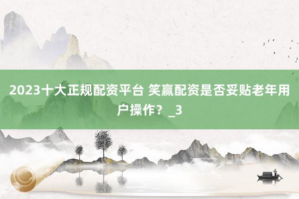 2023十大正规配资平台 笑赢配资是否妥贴老年用户操作？_3