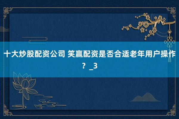 十大炒股配资公司 笑赢配资是否合适老年用户操作？_3