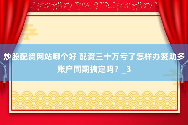 炒股配资网站哪个好 配资三十万亏了怎样办赞助多账户同期搞定吗？_3