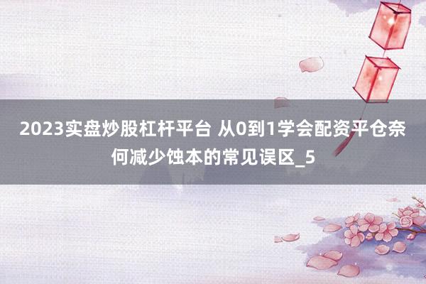 2023实盘炒股杠杆平台 从0到1学会配资平仓奈何减少蚀本的常见误区_5