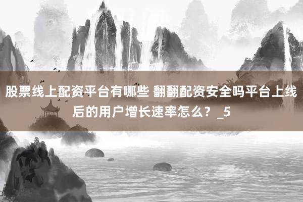 股票线上配资平台有哪些 翻翻配资安全吗平台上线后的用户增长速率怎么？_5