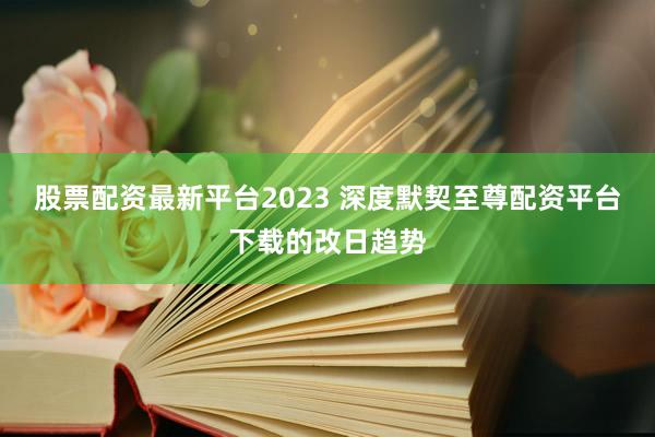 股票配资最新平台2023 深度默契至尊配资平台下载的改日趋势