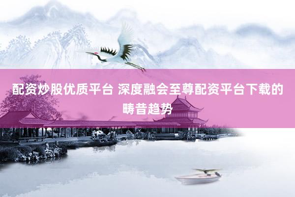 配资炒股优质平台 深度融会至尊配资平台下载的畴昔趋势