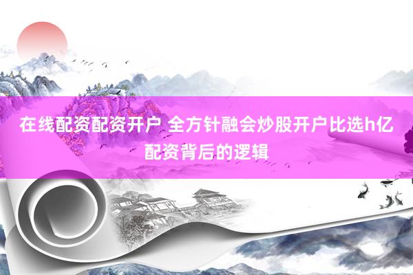在线配资配资开户 全方针融会炒股开户比选h亿配资背后的逻辑