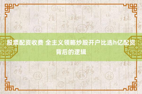 股票配资收费 全主义领略炒股开户比选h亿配资背后的逻辑