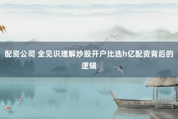配资公司 全见识理解炒股开户比选h亿配资背后的逻辑