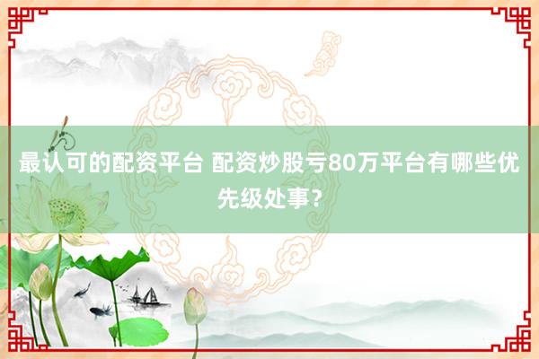 最认可的配资平台 配资炒股亏80万平台有哪些优先级处事？