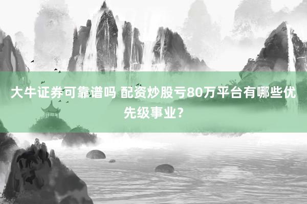 大牛证券可靠谱吗 配资炒股亏80万平台有哪些优先级事业？