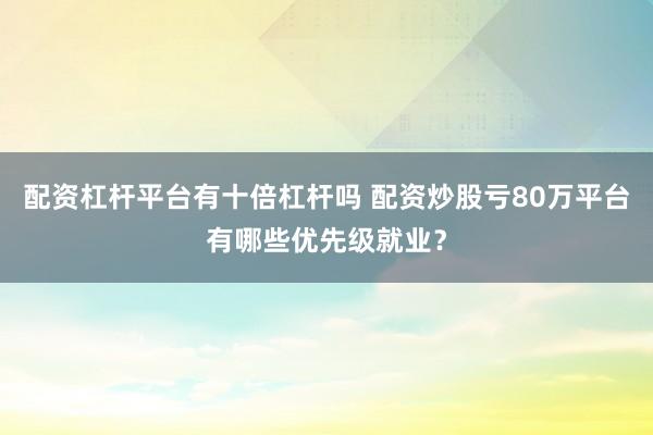 配资杠杆平台有十倍杠杆吗 配资炒股亏80万平台有哪些优先级就业？