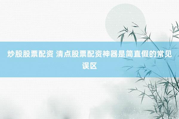 炒股股票配资 清点股票配资神器是简直假的常见误区