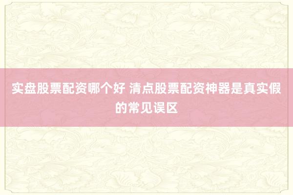 实盘股票配资哪个好 清点股票配资神器是真实假的常见误区