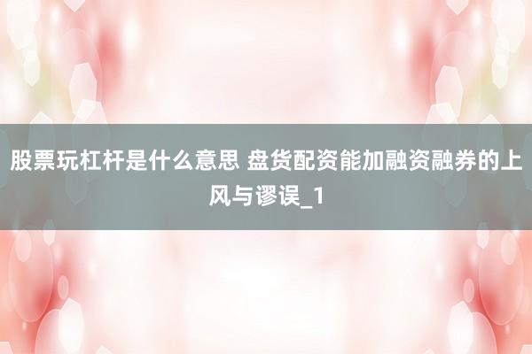 股票玩杠杆是什么意思 盘货配资能加融资融券的上风与谬误_1