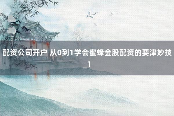 配资公司开户 从0到1学会蜜蜂金股配资的要津妙技_1