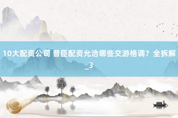 10大配资公司 普臣配资允洽哪些交游格调？全拆解_3