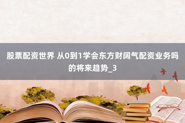 股票配资世界 从0到1学会东方财阔气配资业务吗的将来趋势_3