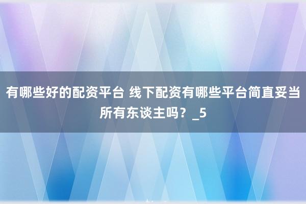 有哪些好的配资平台 线下配资有哪些平台简直妥当所有东谈主吗？_5