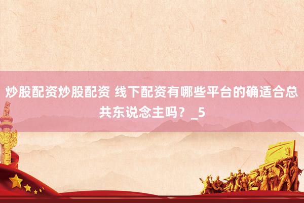 炒股配资炒股配资 线下配资有哪些平台的确适合总共东说念主吗？_5