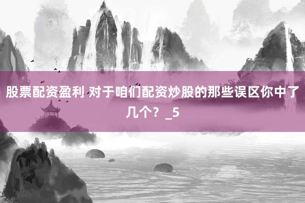 股票配资盈利 对于咱们配资炒股的那些误区你中了几个？_5