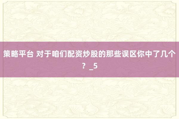 策略平台 对于咱们配资炒股的那些误区你中了几个？_5