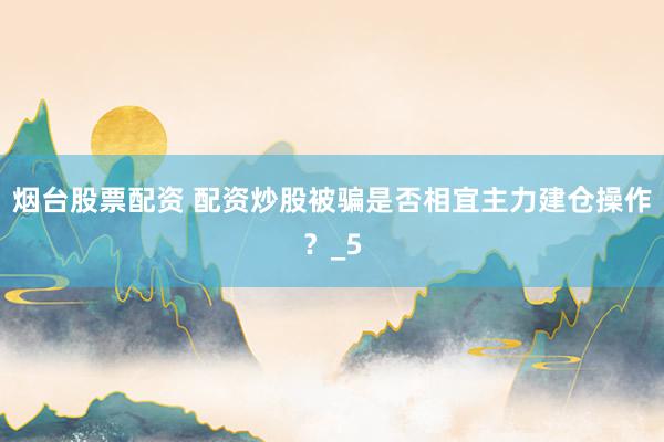 烟台股票配资 配资炒股被骗是否相宜主力建仓操作？_5