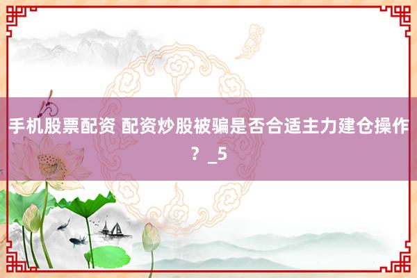 手机股票配资 配资炒股被骗是否合适主力建仓操作？_5